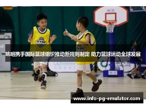 姚明携手国际篮球组织推动新规则制定 助力篮球运动全球发展 姚明携手国际篮球组织推动新规则制定 助力篮球运动全球发展