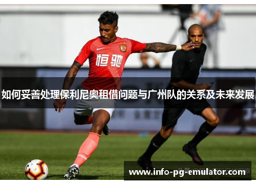 如何妥善处理保利尼奥租借问题与广州队的关系及未来发展 如何妥善处理保利尼奥租借问题与广州队的关系及未来发展