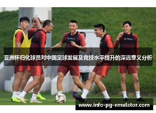 亚洲杯归化球员对中国足球发展及竞技水平提升的深远意义分析