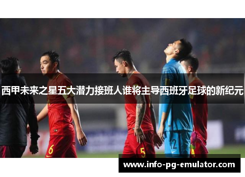西甲未来之星五大潜力接班人谁将主导西班牙足球的新纪元