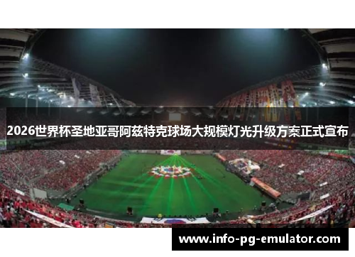 2026世界杯圣地亚哥阿兹特克球场大规模灯光升级方案正式宣布 2026世界杯圣地亚哥阿兹特克球场大规模灯光升级方案正式宣布